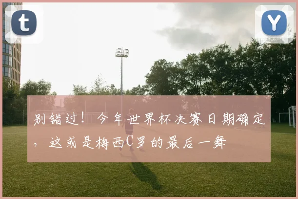 别错过！今年世界杯决赛日期确定，这或是梅西C罗的最后一舞